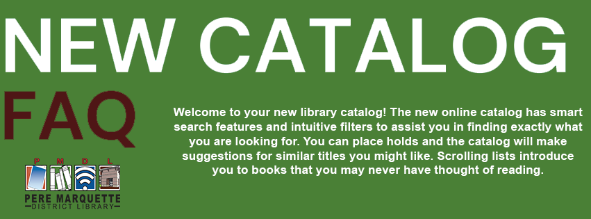 NEW CATALOG FAQ Welcome to your new library catalog! The new online catalog has smart search features and intuitive filters to assist you in finding exactly what you are looking for. You can place holds and the catalog will make suggestions for similar titles you might like. Scrolling lists introduce you to books that you may never have thought of reading.